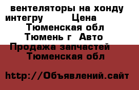 вентеляторы на хонду интегру DB 6 › Цена ­ 1 500 - Тюменская обл., Тюмень г. Авто » Продажа запчастей   . Тюменская обл.